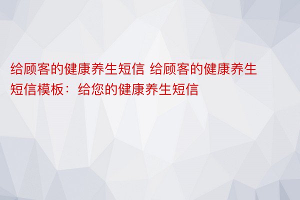 给顾客的健康养生短信 给顾客的健康养生短信模板：给您的健康养生短信